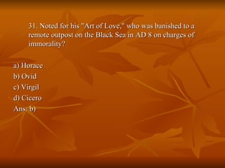 31. Noted for his "Art of Love," who was banished to a remote outpost on the Black Sea in AD 8 on charges of immorality? a) Horace b) Ovid c) Virgil d) Cicero Ans: b) 