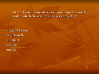 34. "... A rose by any other name would smell as sweet" is said by which character of a Shakespearen play? a) Lady Macbeth b) Richard II c) Hamlet d) Juliet Ans: d) 