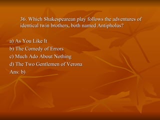 36. Which Shakespearean play follows the adventures of identical twin brothers, both named Antipholus? a) As You Like It b) The Comedy of Errors c) Much Ado About Nothing d) The Two Gentlemen of Verona Ans: b) 