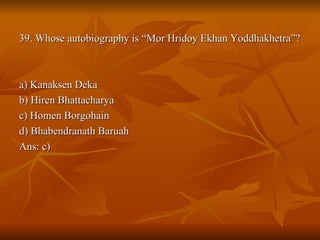 39. Whose autobiography is “Mor Hridoy Ekhan Yoddhakhetra”? a) Kanaksen Deka b) Hiren Bhattacharya c) Homen Borgohain d) Bhabendranath Baruah Ans: c) 
