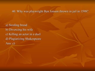 40. Why was playwright Ben Jonson thrown in jail in 1598? a) Stealing bread b) Divorcing his wife c) Killing an actor in a duel d) Plagiarizing Shakespeare Ans: c) 