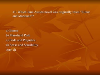 41. Which Jane Austen novel was originally titled "Elinor and Marianne"? a) Emma b) Mansfield Park c) Pride and Prejudice d) Sense and Sensibility Ans: d) 