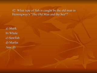 42. What type of fish is caught by the old man in Hemingway's "The Old Man and the Sea"? a) Shark b) Whale c) Sawfish d) Marlin Ans: d) 