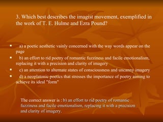 3. Which best describes the imagist movement, exemplified in the work of T. E. Hulme and Ezra Pound? a) a poetic aesthetic vainly concerned with the way words appear on the page  b) an effort to rid poetry of romantic fuzziness and facile emotionalism, replacing it with a precision and clarity of imagery  c) an attention to alternate states of consciousness and uncanny imagery  d) a neoplatonic poetics that stresses the importance of poetry aiming to achieve its ideal "form" The correct answer is :   b) an effort to rid poetry of romantic fuzziness and facile emotionalism, replacing it with a precision and clarity of imagery. 
