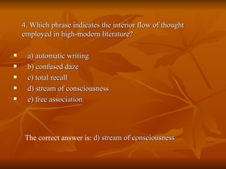 4. Which phrase indicates the interior flow of thought employed in high-modern literature? a) automatic writing  b) confused daze  c) total recall  d) stream of consciousness  e) free association  The correct answer is:  d) stream of consciousness   