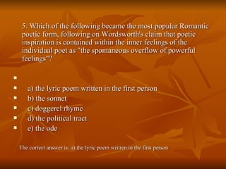 5. Which of the following became the most popular Romantic poetic form, following on Wordsworth's claim that poetic inspiration is contained within the inner feelings of the individual poet as "the spontaneous overflow of powerful feelings"? a) the lyric poem written in the first person  b) the sonnet  c) doggerel rhyme  d) the political tract  e) the ode The correct answer is: a) the lyric poem written in the first person 