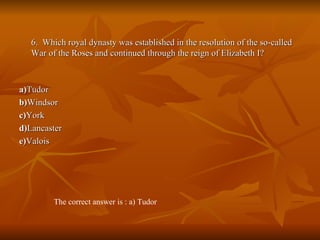 6.  Which royal dynasty was established in the resolution of the so-called War of the Roses and continued through the reign of Elizabeth I? a) Tudor  b) Windsor  c) York  d) Lancaster  e) Valois The correct answer is : a) Tudor 