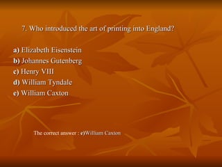 7. Who introduced the art of printing into England? a)  Elizabeth Eisenstein  b)  Johannes Gutenberg  c)  Henry VIII  d)  William Tyndale  e)  William Caxton The correct answer :  e) William Caxton 
