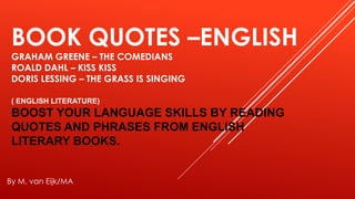 BOOK QUOTES –ENGLISH
GRAHAM GREENE – THE COMEDIANS
ROALD DAHL – KISS KISS
DORIS LESSING – THE GRASS IS SINGING
( ENGLISH LITERATURE)
BOOST YOUR LANGUAGE SKILLS BY READING
QUOTES AND PHRASES FROM ENGLISH
LITERARY BOOKS.
By M. van Eijk/MA
 