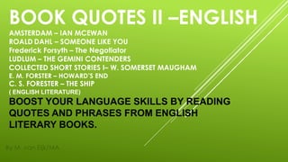 BOOK QUOTES II –ENGLISH
AMSTERDAM – IAN MCEWAN
ROALD DAHL – SOMEONE LIKE YOU
Frederick Forsyth – The Negotiator
LUDLUM – THE GEMINI CONTENDERS
COLLECTED SHORT STORIES I– W. SOMERSET MAUGHAM
E. M. FORSTER – HOWARD’S END
C. S. FORESTER – THE SHIP
( ENGLISH LITERATURE)
BOOST YOUR LANGUAGE SKILLS BY READING
QUOTES AND PHRASES FROM ENGLISH
LITERARY BOOKS.
By M. van Eijk/MA
 