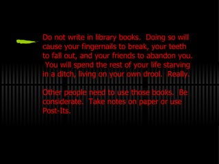 Do not write in library books.  Doing so will cause your fingernails to break, your teeth to fall out, and your friends to abandon you.  You will spend the rest of your life starving in a ditch, living on your own drool.  Really. Other people need to use those books.  Be considerate.  Take notes on paper or use Post-Its. 