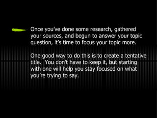 Once you’ve done some research, gathered your sources, and begun to answer your topic question, it’s time to focus your topic more. One good way to do this is to create a tentative title.  You don’t have to keep it, but starting with one will help you stay focused on what you’re trying to say. 