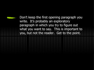 Don’t keep the first opening paragraph you write.  It’s probably an exploratory paragraph in which you try to figure out what you want to say.  This is important to you, but not the reader.  Get to the point. 