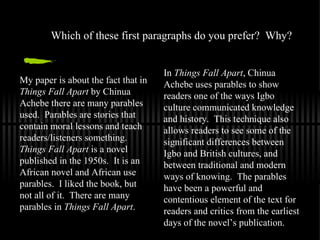 Which of these first paragraphs do you prefer?  Why? In  Things Fall Apart , Chinua Achebe uses parables to show readers one of the ways Igbo culture communicated knowledge and history.  This technique also allows readers to see some of the significant differences between Igbo and British cultures, and between traditional and modern ways of knowing.  The parables have been a powerful and contentious element of the text for readers and critics from the earliest days of the novel’s publication.  My paper is about the fact that in  Things Fall Apart  by Chinua Achebe there are many parables used.  Parables are stories that contain moral lessons and teach readers/listeners something.  Things Fall Apart  is a novel published in the 1950s.  It is an African novel and African use parables.  I liked the book, but not all of it.  There are many parables in  Things Fall Apart . 