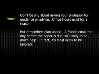 Don’t be shy about asking your professor for guidance or advice.  Office Hours exist for a reason. But remember: plan ahead.  A frantic email the day before the paper is due isn’t likely to be much help.  In fact, it’s most likely to be ignored. 