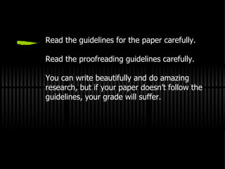 Read the guidelines for the paper carefully. Read the proofreading guidelines carefully. You can write beautifully and do amazing research, but if your paper doesn’t follow the guidelines, your grade will suffer. 