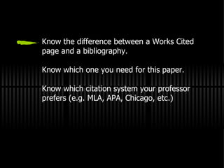 Know the difference between a Works Cited page and a bibliography. Know which one you need for this paper. Know which citation system your professor prefers (e.g. MLA, APA, Chicago, etc.) 