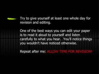 Try to give yourself at least one whole day for revision and editing. One of the best ways you can edit your paper is to read it aloud to yourself and listen carefully to what you hear.  You’ll notice things you wouldn’t have noticed otherwise. Repeat after me:  ALLOW TIME FOR REVISION! 