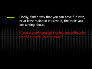 Finally, find a way that you can have fun with, or at least maintain interest in, the topic you are writing about. If you are uninterested in what you write, why should a reader be interested? 