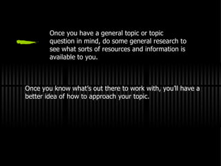 Once you have a general topic or topic question in mind, do some general research to see what sorts of resources and information is available to you. Once you know what’s out there to work with, you’ll have a better idea of how to approach your topic. 