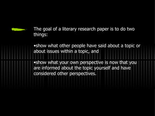 The goal of a literary research paper is to do two things: show what other people have said about a topic or about issues within a topic, and show what your own perspective is now that you are informed about the topic yourself and have considered other perspectives. 