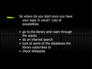 So where do you start once you have your topic in mind?  Lots of possibilities. go to the library and roam through the stacks do an internet search look at some of the databases the library subscribes to check Wikipedia 