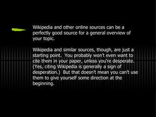 Wikipedia and other online sources can be a perfectly good source for a general overview of your topic. Wikipedia and similar sources, though, are just a starting point.  You probably won’t even want to cite them in your paper, unless you’re desperate.  (Yes, citing Wikipedia is generally a sign of desperation.)  But that doesn’t mean you can’t use them to give yourself some direction at the beginning. 