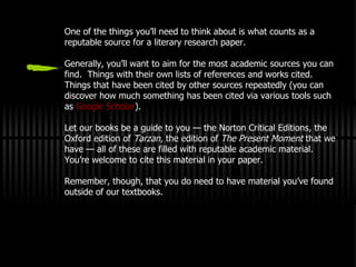 One of the things you’ll need to think about is what counts as a reputable source for a literary research paper. Generally, you’ll want to aim for the most academic sources you can find.  Things with their own lists of references and works cited.  Things that have been cited by other sources repeatedly (you can discover how much something has been cited via various tools such as  Google Scholar ). Let our books be a guide to you — the Norton Critical Editions, the Oxford edition of  Tarzan , the edition of  The Present Moment  that we have — all of these are filled with reputable academic material.  You’re welcome to cite this material in your paper. Remember, though, that you do need to have material you’ve found outside of our textbooks. 