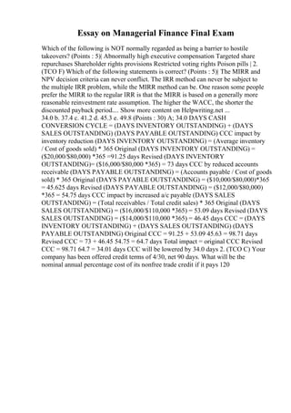 Essay on Managerial Finance Final Exam
Which of the following is NOT normally regarded as being a barrier to hostile
takeovers? (Points : 5)| Abnormally high executive compensation Targeted share
repurchases Shareholder rights provisions Restricted voting rights Poison pills | 2.
(TCO F) Which of the following statements is correct? (Points : 5)| The MIRR and
NPV decision criteria can never conflict. The IRR method can never be subject to
the multiple IRR problem, while the MIRR method can be. One reason some people
prefer the MIRR to the regular IRR is that the MIRR is based on a generally more
reasonable reinvestment rate assumption. The higher the WACC, the shorter the
discounted payback period.... Show more content on Helpwriting.net ...
34.0 b. 37.4 c. 41.2 d. 45.3 e. 49.8 (Points : 30) A; 34.0 DAYS CASH
CONVERSION CYCLE = (DAYS INVENTORY OUTSTANDING) + (DAYS
SALES OUTSTANDING) (DAYS PAYABLE OUTSTANDING) CCC impact by
inventory reduction (DAYS INVENTORY OUTSTANDING) = (Average inventory
/ Cost of goods sold) * 365 Original (DAYS INVENTORY OUTSTANDING) =
($20,000/$80,000) *365 =91.25 days Revised (DAYS INVENTORY
OUTSTANDING)= ($16,000/$80,000 *365) = 73 days CCC by reduced accounts
receivable (DAYS PAYABLE OUTSTANDING) = (Accounts payable / Cost of goods
sold) * 365 Original (DAYS PAYABLE OUTSTANDING) = ($10,000/$80,000)*365
= 45.625 days Revised (DAYS PAYABLE OUTSTANDING) = ($12,000/$80,000)
*365 = 54.75 days CCC impact by increased a/c payable (DAYS SALES
OUTSTANDING) = (Total receivables / Total credit sales) * 365 Original (DAYS
SALES OUTSTANDING) = ($16,000/$110,000 *365) = 53.09 days Revised (DAYS
SALES OUTSTANDING) = ($14,000/$110,000 *365) = 46.45 days CCC = (DAYS
INVENTORY OUTSTANDING) + (DAYS SALES OUTSTANDING) (DAYS
PAYABLE OUTSTANDING) Original CCC = 91.25 + 53.09 45.63 = 98.71 days
Revised CCC = 73 + 46.45 54.75 = 64.7 days Total impact = original CCC Revised
CCC = 98.71 64.7 = 34.01 days CCC will be lowered by 34.0 days 2. (TCO C) Your
company has been offered credit terms of 4/30, net 90 days. What will be the
nominal annual percentage cost of its nonfree trade credit if it pays 120
 