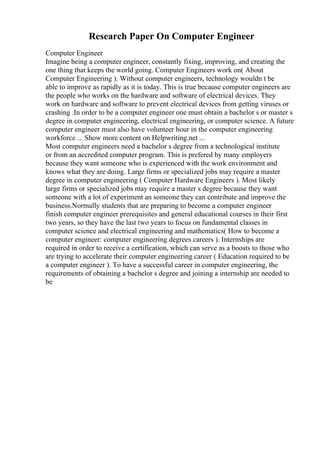 Research Paper On Computer Engineer
Computer Engineer
Imagine being a computer engineer, constantly fixing, improving, and creating the
one thing that keeps the world going. Computer Engineers work on( About
Computer Engineering ). Without computer engineers, technology wouldn t be
able to improve as rapidly as it is today. This is true because computer engineers are
the people who works on the hardware and software of electrical devices. They
work on hardware and software to prevent electrical devices from getting viruses or
crashing .In order to be a computer engineer one must obtain a bachelor s or master s
degree in computer engineering, electrical engineering, or computer science. A future
computer engineer must also have volunteer hour in the computer engineering
workforce ... Show more content on Helpwriting.net ...
Most computer engineers need a bachelor s degree from a technological institute
or from an accredited computer program. This is prefered by many employers
because they want someone who is experienced with the work environment and
knows what they are doing. Large firms or specialized jobs may require a master
degree in computer engineering ( Computer Hardware Engineers ). Most likely
large firms or specialized jobs may require a master s degree because they want
someone with a lot of experiment an someone they can contribute and improve the
business.Normally students that are preparing to become a computer engineer
finish computer engineer prerequisites and general educational courses in their first
two years, so they have the last two years to focus on fundamental classes in
computer science and electrical engineering and mathematics( How to become a
computer engineer: computer engineering degrees careers ). Internships are
required in order to receive a certification, which can serve as a boosts to those who
are trying to accelerate their computer engineering career ( Education required to be
a computer engineer ). To have a successful career in computer engineering, the
requirements of obtaining a bachelor s degree and joining a internship are needed to
be
 