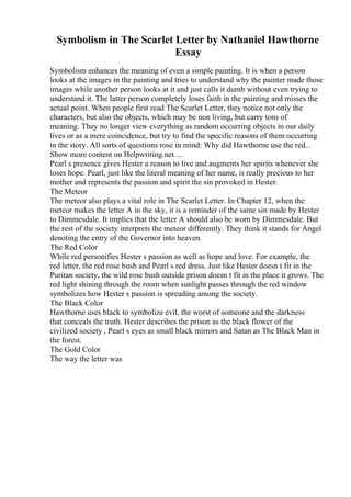 Symbolism in The Scarlet Letter by Nathaniel Hawthorne
Essay
Symbolism enhances the meaning of even a simple painting. It is when a person
looks at the images in the painting and tries to understand why the painter made those
images while another person looks at it and just calls it dumb without even trying to
understand it. The latter person completely loses faith in the painting and misses the
actual point. When people first read The Scarlet Letter, they notice not only the
characters, but also the objects, which may be non living, but carry tons of
meaning. They no longer view everything as random occurring objects in our daily
lives or as a mere coincidence, but try to find the specific reasons of them occurring
in the story. All sorts of questions rose in mind: Why did Hawthorne use the red...
Show more content on Helpwriting.net ...
Pearl s presence gives Hester a reason to live and augments her spirits whenever she
loses hope. Pearl, just like the literal meaning of her name, is really precious to her
mother and represents the passion and spirit the sin provoked in Hester.
The Meteor
The meteor also plays a vital role in The Scarlet Letter. In Chapter 12, when the
meteor makes the letter A in the sky, it is a reminder of the same sin made by Hester
to Dimmesdale. It implies that the letter A should also be worn by Dimmesdale. But
the rest of the society interprets the meteor differently. They think it stands for Angel
denoting the entry of the Governor into heaven.
The Red Color
While red personifies Hester s passion as well as hope and love. For example, the
red letter, the red rose bush and Pearl s red dress. Just like Hester doesn t fit in the
Puritan society, the wild rose bush outside prison doesn t fit in the place it grows. The
red light shining through the room when sunlight passes through the red window
symbolizes how Hester s passion is spreading among the society.
The Black Color
Hawthorne uses black to symbolize evil, the worst of someone and the darkness
that conceals the truth. Hester describes the prison as the black flower of the
civilized society , Pearl s eyes as small black mirrors and Satan as The Black Man in
the forest.
The Gold Color
The way the letter was
 