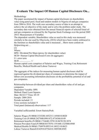 Evaluate The Impact Of Human Capital Disclosure On...
Methodology
The paper ascertained the impact of human capital disclosure on shareholders
value using panel pool, fixed and random models in Nigeria oil and gas companies
from 2004 to 2016. The work uses secondary source of data in an attempt to
achieve the set objective of the study and to solve the problem under study. The
secondary data were obtained from the annual financial reports of selected listed oil
and gas companies as released by the Nigerian Stock Exchange over the period 2005
2014. Measurement of Variables
The dependent variable; Shareholders value as used in this study was measured
similarly to the one used by Olayiwola, (2016) which have been widely embraced in
the literature as shareholders value and is measured ... Show more content on
Helpwriting.net ...
(2)
Where:
DPS= Dividend Per Share (proxy for shareholders value)
HCD= Human Capital Disclosure/Costs (In aggregate)
U= error term
HCR .................... +/
Human capital costs comprises of Salaries and Wages, Training Cost, Retirement
Benefits, Medical/Health and Labour Turnover
The aggregate of the indices for measuring human capital disclosure shall be
regressed against the dividend per share of companies to determine the impact of
labour cost accounting information disclosure on the profitability potential of oil and
gas companies.
Relationship between dividend per share and shareholders value of oil and gas
companies
Dependent Variable: DPS
Method: Panel Least Squares
Date: 06/22/17 Time: 05:19
Sample: 2004 2016
Periods included: 13
Cross sections included: 9
Total panel (balanced) observations: 117
VariableCoefficientStd. Errort StatisticProb.
Salaries Wages (N 000)0.3335280.1052313.1694810.0020
Training Cost (N 000)0.2427600.0981472.4734360.0149
Retirement benefits (N 000)0.1716640.1978110.8678150.3874
Pension Provident Fund (N 000)0.0157870.1191440.1325080.8948
Medical/Health (N 000)0.1794970.0953141.8832110.0623
Labour Turnover Ratio0.0142910.0756410.1889300.8505
 
