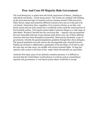 Pros And Cons Of Majority Rule Government
The word democracy is gotten from the Greek expressions of demos , alluding to
individuals and Kratos , which means power. The Greeks are credited with building
up the most punctual types of majority rule government around 2,500 years prior.
India, Russia, Japan and numerous different countries have just as of late get to be
vote based. Along these lines, regardless of its extensive history as an idea, vote
based system has just truly turned into a worldwide reality amid the recent portion of
the twentieth century. Vote based system implies numerous things to a wide range of
individuals. Winston Churchill has the conviction that ... majority rule governmentis
the most noticeably bad type of government aside from every one of those different
structures that have been attempted occasionally. Democracyis absolutely a type of
government, whereby the general population guideline through their chose delegates.
The general population are total, and are the incomparable type of political power.
Popular government is additionally a gatekeeper of the privileges of all natives and
the state may not take away, nor meddle with certain essential rights. At long last
majority rules system is the tenet of law, under which all nationals are equivalent.
Amid the first many years of our untimely countries presence, it is difficult to
envision that the United States would advance to wind up such an extraordinary
majority rule government. A vote based system others would like to accept
 