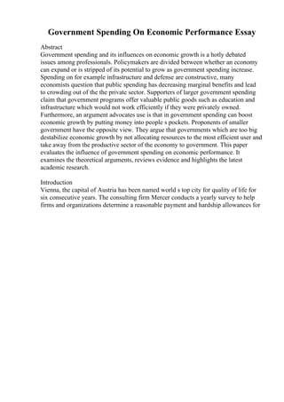 Government Spending On Economic Performance Essay
Abstract
Government spending and its influences on economic growth is a hotly debated
issues among professionals. Policymakers are divided between whether an economy
can expand or is stripped of its potential to grow as government spending increase.
Spending on for example infrastructure and defense are constructive, many
economists question that public spending has decreasing marginal benefits and lead
to crowding out of the the private sector. Supporters of larger government spending
claim that government programs offer valuable public goods such as education and
infrastructure which would not work efficiently if they were privately owned.
Furthermore, an argument advocates use is that in government spending can boost
economic growth by putting money into people s pockets. Proponents of smaller
government have the opposite view. They argue that governments which are too big
destabilize economic growth by not allocating resources to the most efficient user and
take away from the productive sector of the economy to government. This paper
evaluates the influence of government spending on economic performance. It
examines the theoretical arguments, reviews evidence and highlights the latest
academic research.
Introduction
Vienna, the capital of Austria has been named world s top city for quality of life for
six consecutive years. The consulting firm Mercer conducts a yearly survey to help
firms and organizations determine a reasonable payment and hardship allowances for
 