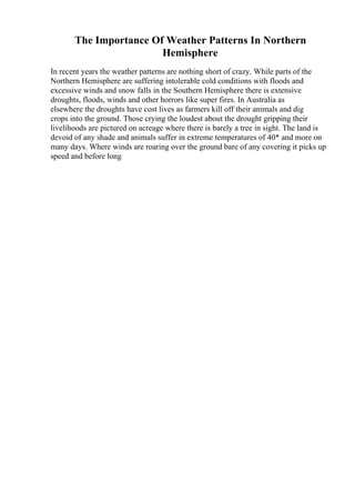 The Importance Of Weather Patterns In Northern
Hemisphere
In recent years the weather patterns are nothing short of crazy. While parts of the
Northern Hemisphere are suffering intolerable cold conditions with floods and
excessive winds and snow falls in the Southern Hemisphere there is extensive
droughts, floods, winds and other horrors like super fires. In Australia as
elsewhere the droughts have cost lives as farmers kill off their animals and dig
crops into the ground. Those crying the loudest about the drought gripping their
livelihoods are pictured on acreage where there is barely a tree in sight. The land is
devoid of any shade and animals suffer in extreme temperatures of 40* and more on
many days. Where winds are roaring over the ground bare of any covering it picks up
speed and before long
 