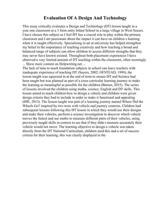 Evaluation Of A Design And Technology
This essay critically evaluates a Design and Technology (DT) lesson taught in a
year one classroom at a 3 form entry Infant School in a large village in West Sussex.
I have chosen this subject as I feel DT has a crucial role to play within the primary
classroom and I am passionate about the impact it can have on children s learning
when it is taught effectively. Specialising in art at university has helped strengthen
my belief in the importance of teaching creatively and how teaching a broad and
balanced range of subjects can allow children to access different strengths that they
may never have known existed. Throughout both placement experiences I have
observed a very limited amount of DT teaching within the classroom, often seemingly
... Show more content on Helpwriting.net ...
The lack of time to teach foundation subjects in school can leave teachers with
inadequate experience of teaching DT (Sayers, 2002; OFSTEAD, 1999), the
lesson taught was squeezed in at the end of term to ensure DT and Science had
been taught but was planned as part of a cross curricular learning journey to make
the learning as meaningful as possible for the children (Barnes, 2015). The series
of lessons involved the children using maths, science, English and DT skills. This
lesson aimed to teach children how to design a vehicle and children were given
design criteria they had to include in order to make it functional and appealing
(DfE, 2013). The lesson taught was part of a learning journey named Where Did the
Wheels Go? inspired by two texts with vehicle and journey contexts. Children had
subsequent lessons following this DT lesson in which they would use their designs
and make their vehicles, perform a science investigation to discover which vehicle
moves the fastest and use maths to measure different parts of their vehicles, using
previously taught skills in context to see that if they didn t measure accurately their
vehicle would not move. The learning objective to design a vehicle was taken
directly from the DT National Curriculum, children used this and a set of success
criteria for their learning, this was clearly displayed in the
 