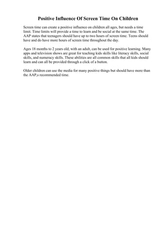 Positive Influence Of Screen Time On Children
Screen time can create a positive influence on children all ages, but needs a time
limit. Time limits will provide a time to learn and be social at the same time. The
AAP states that teenagers should have up to two hours of screen time. Teens should
have and do have more hours of screen time throughout the day.
Ages 18 months to 2 years old, with an adult, can be used for positive learning. Many
apps and television shows are great for teaching kids skills like literacy skills, social
skills, and numeracy skills. These abilities are all common skills that all kids should
learn and can all be provided through a click of a button.
Older children can use the media for many positive things but should have more than
the AAP,s recommended time.
 