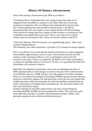 History Of Memory Advancements
Some of the memory advancements post 2008 are as follows:
1.Solid State Drives: Solid State Drives are storage devices that make use of
integrated circuit assemblies as memory to store data. SSDs have no moving
mechanical components. They are different from hard disk drives because they
don t contain spinning disks and movable read/write heads. 2.3D XPoint:
(pronounced three dee cross point) is a non volatile memory (NVM) technology
which utilizes bit storage based on a change of bulk resistance, in conjunction with
a stackable cross gridded data access array. This is a new type of non volatile
memory that was announced in 2015 and is set to hit the market in mid 2017.
3.Thin Film Memory: Thin film memory is an upgraded high speed ... Show more
content on Helpwriting.net ...
This ultimately slows down operations, it provides a 25% increase in storage capacity.
Next 5 years Moore s Law states that the number of transistors in a dense integrated
circuit doubles approximately every two years. Flash memory has been and will
continue to take advantage of Moore s Law as performance and cost per bit
increases in the years to come. Its competitor, the HDD is still widely used thanks to
its cheap cost and high capacity. In the next 5 10 years, it s a guarantee that both these
technologies will continue to improve.
Hard Disks Developments in hard disks can be seen in technologies the likes of
SMR (mentioned above) which Seagate revealed at the end of 2014 with the launch
of an 8TB disk. Success of SMR will give rise to the adoption of another technique
known as Two Dimensional Magnetic Recording (TMDR) signal processing. Because
tracks are so thin/close together, the read head tends to pick up noise and signals from
neighboring tracks whilst retrieving data. To tackle this problem, multiple heads are
used to read portions of multiple tracks simultaneously. The drive then subtracts the
inter track interference signals.
Another contender for hard disk improvement is the Heat Assisted Magnetic
Recording (HAMR). HAMR uses laser strapped drive heads. The lasers heat up the
track right before the data is recorded. The heated tracks produce smaller, more
precisely magnetized areas with less interference between
 