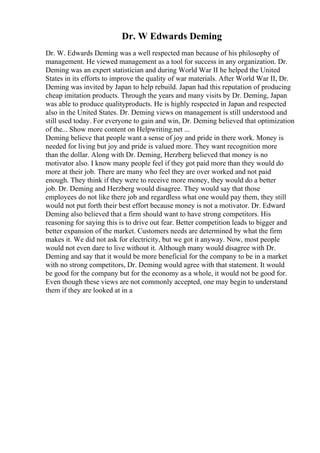 Dr. W Edwards Deming
Dr. W. Edwards Deming was a well respected man because of his philosophy of
management. He viewed management as a tool for success in any organization. Dr.
Deming was an expert statistician and during World War II he helped the United
States in its efforts to improve the quality of war materials. After World War II, Dr.
Deming was invited by Japan to help rebuild. Japan had this reputation of producing
cheap imitation products. Through the years and many visits by Dr. Deming, Japan
was able to produce qualityproducts. He is highly respected in Japan and respected
also in the United States. Dr. Deming views on management is still understood and
still used today. For everyone to gain and win, Dr. Deming believed that optimization
of the... Show more content on Helpwriting.net ...
Deming believe that people want a sense of joy and pride in there work. Money is
needed for living but joy and pride is valued more. They want recognition more
than the dollar. Along with Dr. Deming, Herzberg believed that money is no
motivator also. I know many people feel if they got paid more than they would do
more at their job. There are many who feel they are over worked and not paid
enough. They think if they were to receive more money, they would do a better
job. Dr. Deming and Herzberg would disagree. They would say that those
employees do not like there job and regardless what one would pay them, they still
would not put forth their best effort because money is not a motivator. Dr. Edward
Deming also believed that a firm should want to have strong competitors. His
reasoning for saying this is to drive out fear. Better competition leads to bigger and
better expansion of the market. Customers needs are determined by what the firm
makes it. We did not ask for electricity, but we got it anyway. Now, most people
would not even dare to live without it. Although many would disagree with Dr.
Deming and say that it would be more beneficial for the company to be in a market
with no strong competitors, Dr. Deming would agree with that statement. It would
be good for the company but for the economy as a whole, it would not be good for.
Even though these views are not commonly accepted, one may begin to understand
them if they are looked at in a
 