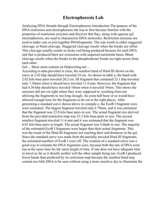 Electrophoresis Lab
Analyzing DNA Strands through Electrophoresis Introduction The purpose of the
DNA restriction and electrophoresis lab was to first become familiar with the
properties of restriction enzymes and discover that they, along with agarose gel
electrophoresis, are used to characterize DNA molecules. Restriction enzymes are
used to make cuts or join together DNAfragments. The cuts result in either staggered
cleavage, or blunt cleavage. Staggered cleavage results when the breaks are offset.
This cleavage usually results in sticky end being produced because for each DNA
end that is produced there are extensions with unpaired nucleotide bases. Blunt
cleavage results when the breaks in the phosphodiester bonds are right across from
each other.
Gel ... Show more content on Helpwriting.net ...
According to data provided in class, the smallest band of Hind III shown on the
curve at 2.02 kbp should have traveled 24 cm. As shown in table a, the band with
2.02 kilo base pairs traveled 20.2 cm. III fragment that contained 23.1 kbp traveled
only 7.30mm when it should have traveled 11.0 mm. However, the fragment that
had 4.36 kbp should have traveled 18mm when it traveled 19mm. This shows the
enzymes did not cut right where they were supposed to, resulting from not
allowing the fragments to run long enough. An extra half hour or so would have
allowed enough time for the fragments to be cut in the right places. After
generating a standard curve shown above in example c, the EcoR I fragment sizes
were estimated. The largest fragment traveled only 6.79mm, and it was estimated
that the fragment was 23.8 kilo base pairs in size. The actual fragment size derived
from the provided restriction map was 21.2 kilo base pairs in size. The second
smallest fragment traveled 11.6 mm and it was estimated that the fragment was
6.01 kilo base pairs in length. The actual fragment was 5.6kpb in size. The majority
of the estimated EcoR I fragments were larger than their actual fragments. This
was the result of the Hind III fragments not reaching their end distances in the gel.
Since the standard curve was made from the partially traveled Hind III fragments,
the estimated numbers of EcoR I were off. The creation of a standard curve was a
good way to estimate the DNA fragments sizes, because both the sets of DNA were
run at the same time for the same length of time. If one does not have adequate time
to travel as far as it should, neither will the other sample being run. EcoR I produced
fewer bands than predicted by its restriction map because the smallest band may
contain too little DNA to be seen without using a more sensitive dye to illuminate the
 
