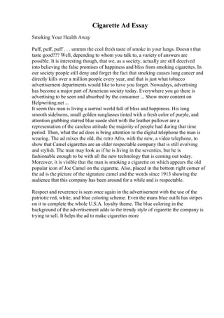 Cigarette Ad Essay
Smoking Your Health Away
Puff, puff, puff . . . ummm the cool fresh taste of smoke in your lungs. Doesn t that
taste good??? Well, depending to whom you talk to, a variety of answers are
possible. It is interesting though, that we, as a society, actually are still deceived
into believing the false promises of happiness and bliss from smoking cigarettes. In
our society people still deny and forget the fact that smoking causes lung cancer and
directly kills over a million people every year, and that is just what tobacco
advertisement departments would like to have you forget. Nowadays, advertising
has become a major part of American society today. Everywhere you go there is
advertising to be seen and absorbed by the consumer ... Show more content on
Helpwriting.net ...
It seem this man is living a surreal world full of bliss and happiness. His long
smooth sideburns, small golden sunglasses tinted with a fresh color of purple, and
attention grabbing starred blue suede shirt with the leather pullover are a
representation of the careless attitude the majority of people had during that time
period. Then, what the ad does is bring attention to the digital telephone the man is
wearing. The ad mixes the old, the retro Afro, with the new, a video telephone, to
show that Camel cigarettes are an older respectable company that is still evolving
and stylish. The man may look as if he is living in the seventies, but he is
fashionable enough to be with all the new technology that is coming out today.
Moreover, it is visible that the man is smoking a cigarette on which appears the old
popular icon of Joe Camel on the cigarette. Also, placed in the bottom right corner of
the ad is the picture of the signature camel and the words since 1913 showing the
audience that this company has been around for a while and is respectable.
Respect and reverence is seen once again in the advertisement with the use of the
patriotic red, white, and blue coloring scheme. Even the mans blue outfit has stripes
on it to complete the whole U.S.A. loyalty theme. The blue coloring in the
background of the advertisement adds to the trendy style of cigarette the company is
trying to sell. It helps the ad to make cigarettes more
 