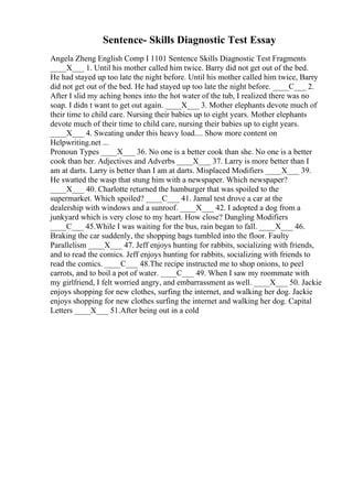 Sentence- Skills Diagnostic Test Essay
Angela Zheng English Comp I 1101 Sentence Skills Diagnostic Test Fragments
____X___ 1. Until his mother called him twice. Barry did not get out of the bed.
He had stayed up too late the night before. Until his mother called him twice, Barry
did not get out of the bed. He had stayed up too late the night before. ____C___ 2.
After I slid my aching bones into the hot water of the tub, I realized there was no
soap. I didn t want to get out again. ____X___ 3. Mother elephants devote much of
their time to child care. Nursing their babies up to eight years. Mother elephants
devote much of their time to child care, nursing their babies up to eight years.
____X___ 4. Sweating under this heavy load.... Show more content on
Helpwriting.net ...
Pronoun Types ____X___ 36. No one is a better cook than she. No one is a better
cook than her. Adjectives and Adverbs ____X___ 37. Larry is more better than I
am at darts. Larry is better than I am at darts. Misplaced Modifiers ____X___ 39.
He swatted the wasp that stung him with a newspaper. Which newspaper?
____X___ 40. Charlotte returned the hamburger that was spoiled to the
supermarket. Which spoiled? ____C___ 41. Jamal test drove a car at the
dealership with windows and a sunroof. ____X___ 42. I adopted a dog from a
junkyard which is very close to my heart. How close? Dangling Modifiers
____C___ 45.While I was waiting for the bus, rain began to fall. ____X___ 46.
Braking the car suddenly, the shopping bags tumbled into the floor. Faulty
Parallelism ____X___ 47. Jeff enjoys hunting for rabbits, socializing with friends,
and to read the comics. Jeff enjoys hunting for rabbits, socializing with friends to
read the comics. ____C___ 48.The recipe instructed me to shop onions, to peel
carrots, and to boil a pot of water. ____C___ 49. When I saw my roommate with
my girlfriend, I felt worried angry, and embarrassment as well. ____X___ 50. Jackie
enjoys shopping for new clothes, surfing the internet, and walking her dog. Jackie
enjoys shopping for new clothes surfing the internet and walking her dog. Capital
Letters ____X___ 51.After being out in a cold
 