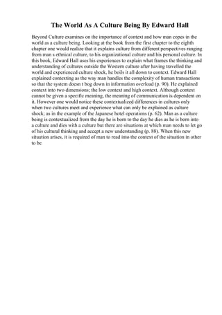 The World As A Culture Being By Edward Hall
Beyond Culture examines on the importance of context and how man copes in the
world as a culture being. Looking at the book from the first chapter to the eighth
chapter one would realize that it explains culture from different perspectives ranging
from man s ethnical culture, to his organizational culture and his personal culture. In
this book, Edward Hall uses his experiences to explain what frames the thinking and
understanding of cultures outside the Western culture after having travelled the
world and experienced culture shock, he boils it all down to context. Edward Hall
explained contexting as the way man handles the complexity of human transactions
so that the system doesn t bog down in information overload (p. 90). He explained
context into two dimensions; the low context and high context. Although context
cannot be given a specific meaning, the meaning of communication is dependent on
it. However one would notice these contextualized differences in cultures only
when two cultures meet and experience what can only be explained as culture
shock; as in the example of the Japanese hotel operations (p. 62). Man as a culture
being is contextualized from the day he is born to the day he dies as he is born into
a culture and dies with a culture but there are situations at which man needs to let go
of his cultural thinking and accept a new understanding (p. 88). When this new
situation arises, it is required of man to read into the context of the situation in other
to be
 
