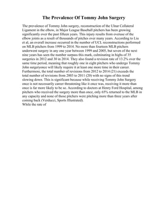 The Prevalence Of Tommy John Surgery
The prevalence of Tommy John surgery, reconstruction of the Ulnar Collateral
Ligament in the elbow, in Major League Baseball pitchers has been growing
significantly over the past fifteen years. This injury results from overuse of the
elbow joints as a result of thousands of pitches over many years. According to Liu
et al, an overall increase occurred in the number of UCL reconstructions performed
on MLB pitchers from 1999 to 2014. No more than fourteen MLB pitchers
underwent surgery in any one year between 1999 and 2005, but seven of the next
nine years has seen the number surpass this mark, culminating in highs of 35
surgeries in 2012 and 30 in 2014. They also found a revision rate of 13.2% over the
same time period, meaning that roughly one in eight pitchers who undergo Tommy
John surgeryonce will likely require it at least one more time in their career.
Furthermore, the total number of revisions from 2012 to 2014 (21) exceeds the
total number of revisions from 2003 to 2011 (20) with no signs of this trend
slowing down. This is significant because while receiving Tommy John Surgery
once is not necessarily career threatening like it once was, receiving it more than
once is far more likely to be so. According to doctors at Henry Ford Hospital, among
pitchers who received the surgery more than once, only 65% returned to the MLB in
any capacity and none of those pitchers were pitching more than three years after
coming back (Verducci, Sports Illustrated).
While the rate of
 
