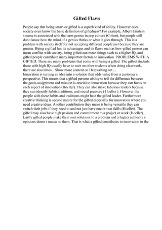 Gifted Flaws
People say that being smart or gifted is a superb kind of ability. However does
society even know the basic definition of giftedness? For example, Albert Einstein
s name is associated with the term genius in pop culture (Cohen), but people still
don t know how the mind of a genius thinks or what it goes through. This is a
problem with society itself for not accepting different people just because they are
greater. Being a gifted has its advantages and its flaws such as how gifted person can
mean conflict with society, being gifted can mean things such as a higher IQ, and
gifted people contribute many important factors to innovation. PROBLEMS WITH A
GIFTED. There are many problems that come with being a gifted. The gifted students
those with high IQ usually have to wait on other students when doing classwork,
there are also times... Show more content on Helpwriting.net ...
Innovation is turning an idea into a solution that adds value from a customer s
perspective. This means that a gifted persons ability to tell the difference between
the goals,assignment and mission is crucial to innovation because they can focus on
each aspect of innovation (Hoeller). They can also make fabulous leaders because
they can identify habits,traditions, and social pressure ( Hoeller ). However the
people with these habits and traditions might hate the gifted leader. Furthermore
creative thinking is second nature for the gifted especially for innovation where you
need creative ideas. Another contribution they make is being versatile they can
switch their jobs if they need to and not just have one or two skills (Hoeller). The
gifted may also have high passion and commitment to a project or work (Hoeller).
Lastly gifted people make their own solutions to a problem and a higher authority s
opinions doesn t matter to them. That is what a gifted contributes to innovation in the
 