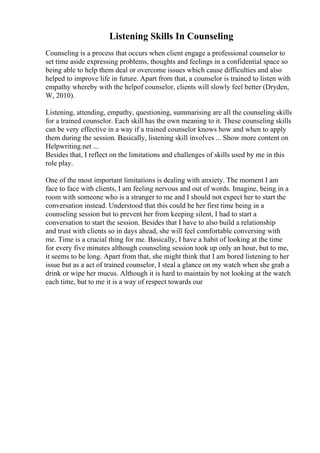 Listening Skills In Counseling
Counseling is a process that occurs when client engage a professional counselor to
set time aside expressing problems, thoughts and feelings in a confidential space so
being able to help them deal or overcome issues which cause difficulties and also
helped to improve life in future. Apart from that, a counselor is trained to listen with
empathy whereby with the helpof counselor, clients will slowly feel better (Dryden,
W, 2010).
Listening, attending, empathy, questioning, summarising are all the counseling skills
for a trained counselor. Each skill has the own meaning to it. These counseling skills
can be very effective in a way if a trained counselor knows how and when to apply
them during the session. Basically, listening skill involves ... Show more content on
Helpwriting.net ...
Besides that, I reflect on the limitations and challenges of skills used by me in this
role play.
One of the most important limitations is dealing with anxiety. The moment I am
face to face with clients, I am feeling nervous and out of words. Imagine, being in a
room with someone who is a stranger to me and I should not expect her to start the
conversation instead. Understood that this could be her first time being in a
counseling session but to prevent her from keeping silent, I had to start a
conversation to start the session. Besides that I have to also build a relationship
and trust with clients so in days ahead, she will feel comfortable conversing with
me. Time is a crucial thing for me. Basically, I have a habit of looking at the time
for every five minutes although counseling session took up only an hour, but to me,
it seems to be long. Apart from that, she might think that I am bored listening to her
issue but as a act of trained counselor, I steal a glance on my watch when she grab a
drink or wipe her mucus. Although it is hard to maintain by not looking at the watch
each time, but to me it is a way of respect towards our
 