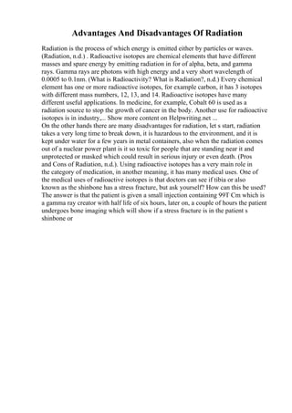 Advantages And Disadvantages Of Radiation
Radiation is the process of which energy is emitted either by particles or waves.
(Radiation, n.d.) . Radioactive isotopes are chemical elements that have different
masses and spare energy by emitting radiation in for of alpha, beta, and gamma
rays. Gamma rays are photons with high energy and a very short wavelength of
0.0005 to 0.1nm. (What is Radioactivity? What is Radiation?, n.d.) Every chemical
element has one or more radioactive isotopes, for example carbon, it has 3 isotopes
with different mass numbers, 12, 13, and 14. Radioactive isotopes have many
different useful applications. In medicine, for example, Cobalt 60 is used as a
radiation source to stop the growth of cancer in the body. Another use for radioactive
isotopes is in industry,... Show more content on Helpwriting.net ...
On the other hands there are many disadvantages for radiation, let s start, radiation
takes a very long time to break down, it is hazardous to the environment, and it is
kept under water for a few years in metal containers, also when the radiation comes
out of a nuclear power plant is it so toxic for people that are standing near it and
unprotected or masked which could result in serious injury or even death. (Pros
and Cons of Radiation, n.d.). Using radioactive isotopes has a very main role in
the category of medication, in another meaning, it has many medical uses. One of
the medical uses of radioactive isotopes is that doctors can see if tibia or also
known as the shinbone has a stress fracture, but ask yourself? How can this be used?
The answer is that the patient is given a small injection containing 99T Cm which is
a gamma ray creator with half life of six hours, later on, a couple of hours the patient
undergoes bone imaging which will show if a stress fracture is in the patient s
shinbone or
 