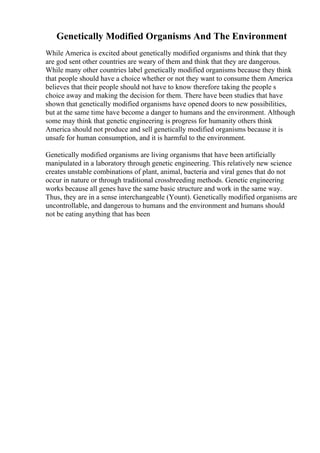 Genetically Modified Organisms And The Environment
While America is excited about genetically modified organisms and think that they
are god sent other countries are weary of them and think that they are dangerous.
While many other countries label genetically modified organisms because they think
that people should have a choice whether or not they want to consume them America
believes that their people should not have to know therefore taking the people s
choice away and making the decision for them. There have been studies that have
shown that genetically modified organisms have opened doors to new possibilities,
but at the same time have become a danger to humans and the environment. Although
some may think that genetic engineering is progress for humanity others think
America should not produce and sell genetically modified organisms because it is
unsafe for human consumption, and it is harmful to the environment.
Genetically modified organisms are living organisms that have been artificially
manipulated in a laboratory through genetic engineering. This relatively new science
creates unstable combinations of plant, animal, bacteria and viral genes that do not
occur in nature or through traditional crossbreeding methods. Genetic engineering
works because all genes have the same basic structure and work in the same way.
Thus, they are in a sense interchangeable (Yount). Genetically modified organisms are
uncontrollable, and dangerous to humans and the environment and humans should
not be eating anything that has been
 