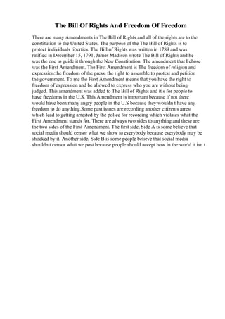 The Bill Of Rights And Freedom Of Freedom
There are many Amendments in The Bill of Rights and all of the rights are to the
constitution to the United States. The purpose of the The Bill of Rights is to
protect individuals liberties. The Bill of Rights was written in 1789 and was
ratified in December 15, 1791, James Madison wrote The Bill of Rights and he
was the one to guide it through the New Constitution. The amendment that I chose
was the First Amendment. The First Amendment is The freedom of religion and
expression:the freedom of the press, the right to assemble to protest and petition
the government. To me the First Amendment means that you have the right to
freedom of expression and be allowed to express who you are without being
judged. This amendment was added to The Bill of Rights and it s for people to
have freedoms in the U.S. This Amendment is important because if not there
would have been many angry people in the U.S because they wouldn t have any
freedom to do anything.Some past issues are recording another citizen s arrest
which lead to getting arrested by the police for recording which violates what the
First Amendment stands for. There are always two sides to anything and these are
the two sides of the First Amendment. The first side, Side A is some believe that
social media should censor what we show to everybody because everybody may be
shocked by it. Another side, Side B is some people believe that social media
shouldn t censor what we post because people should accept how in the world it isn t
 