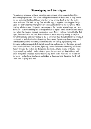 Stereotyping And Stereotypes
Stereotyping someone without knowing someone can bring unwanted conflicts
and wrong impressions. The other college students talked about me, as they tended
to, not knowing that I could hear what they were saying. Look at her, she looks
mean and rude. The look on my face must be ugly, I suppose. Stereotypes always
upset me and when the other girls were talking about me was no exception. After
hearing what was said I began to grow angry as the elevator started to go up. I was
alone, so I started thinking and talking out loud to myself about what was said about
me, when the elevator stopped on my door room floor, I realized I shouldn t be that
upset, because it was not true. I do not have to prove anybody wrong, or explain
myself to anyone until they talked to me to see what they thoughtof me was wrong. I
continued to walk in the direction of my dorm room. I got to my dorm room and I
introduced myself to one of my roommates and her family. I picked my bed,
dressers, and computer desk. I started unpacking and moving my furniture around
to accommodate me. One by one, I put my clothes in the dressers neatly while my
family brought the rest of my things into the room. After a couple of hours, I was
done unpacking and all I had to do was go to the store and get food, drinks, and
other things that I needed. I came back to my dorm and it was time for parents to
leave, so I walked my family out and talked to them and told them that I will call
them later. Saying bye, was
 